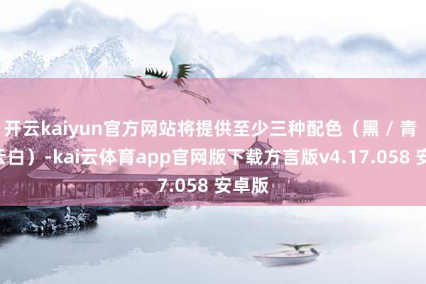 开云kaiyun官方网站将提供至少三种配色（黑 / 青 / 祥云白）-kai云体育app官网版下载方言版v4.17.058 安卓版