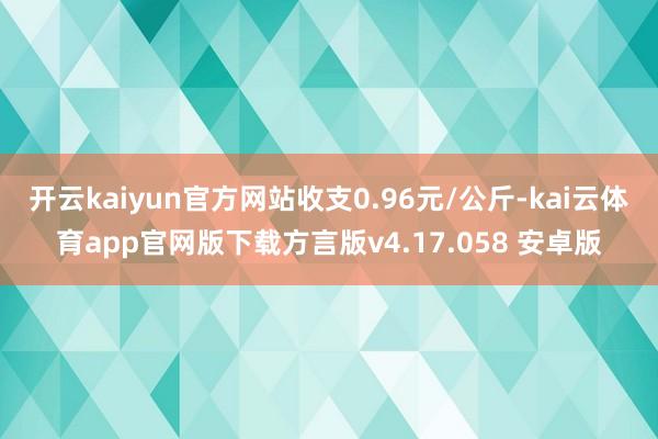开云kaiyun官方网站收支0.96元/公斤-kai云体育app官网版下载方言版v4.17.058 安卓版