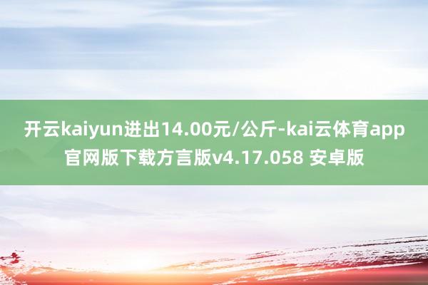 开云kaiyun进出14.00元/公斤-kai云体育app官网版下载方言版v4.17.058 安卓版
