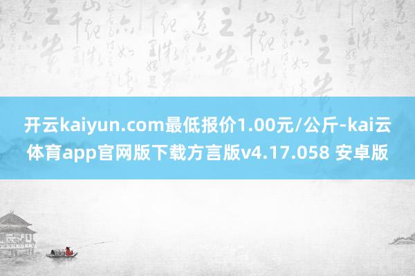 开云kaiyun.com最低报价1.00元/公斤-kai云体育app官网版下载方言版v4.17.058 安卓版