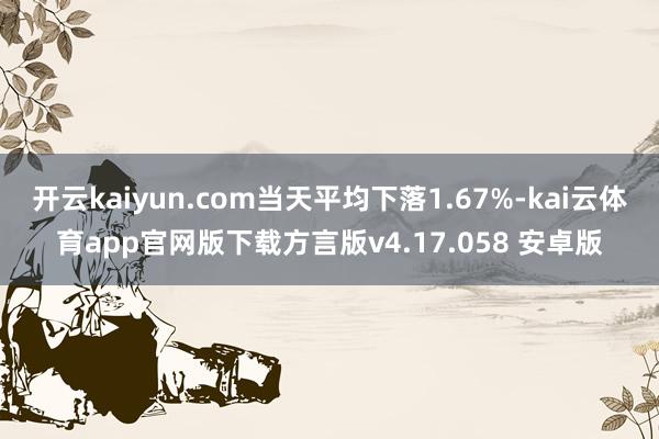 开云kaiyun.com当天平均下落1.67%-kai云体育app官网版下载方言版v4.17.058 安卓版