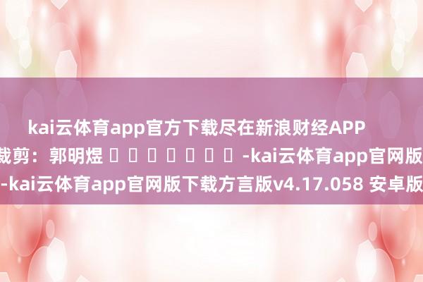 kai云体育app官方下载尽在新浪财经APP            						包袱裁剪：郭明煜 							-kai云体育app官网版下载方言版v4.17.058 安卓版