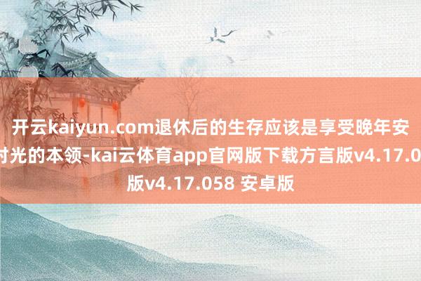 开云kaiyun.com退休后的生存应该是享受晚年安宁和幸福时光的本领-kai云体育app官网版下载方言版v4.17.058 安卓版