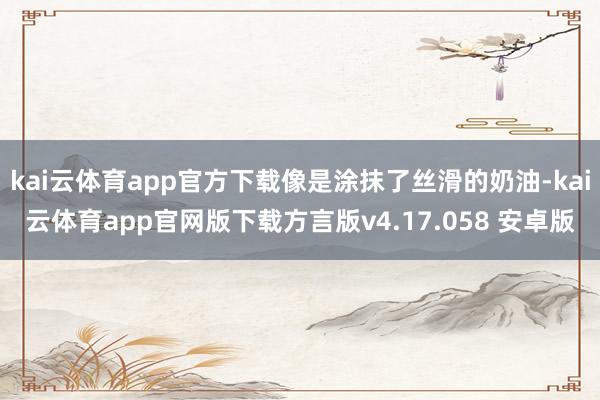 kai云体育app官方下载像是涂抹了丝滑的奶油-kai云体育app官网版下载方言版v4.17.058 安卓版