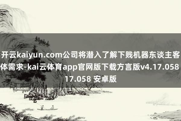开云kaiyun.com公司将潜入了解下贱机器东谈主客户的具体需求-kai云体育app官网版下载方言版v4.17.058 安卓版