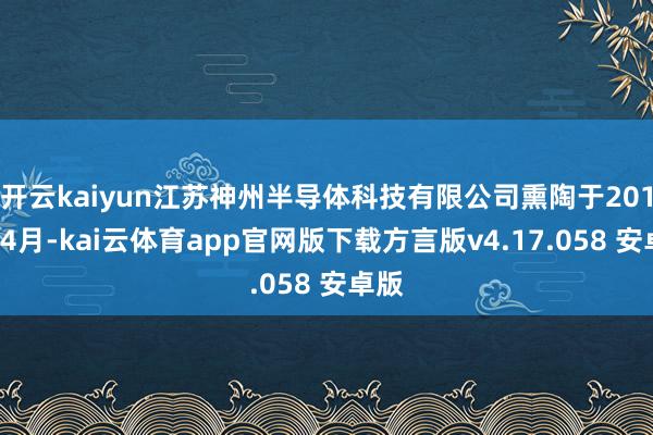 开云kaiyun江苏神州半导体科技有限公司熏陶于2016年4月-kai云体育app官网版下载方言版v4.17.058 安卓版