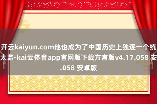开云kaiyun.com他也成为了中国历史上独逐一个统兵的太监-kai云体育app官网版下载方言版v4.17.058 安卓版