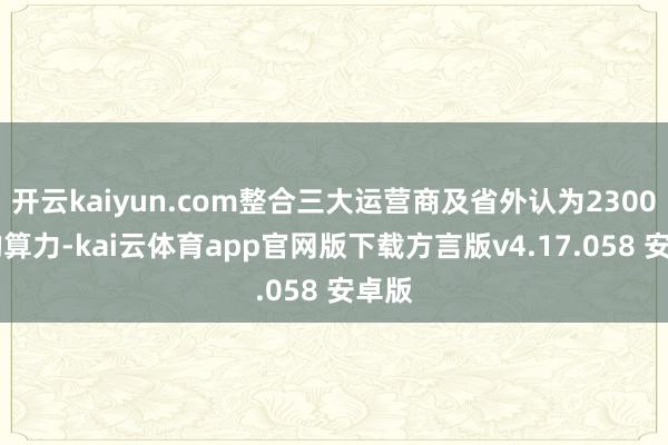 开云kaiyun.com整合三大运营商及省外认为23000P的算力-kai云体育app官网版下载方言版v4.17.058 安卓版