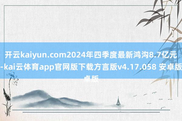 开云kaiyun.com2024年四季度最新鸿沟8.7亿元-kai云体育app官网版下载方言版v4.17.058 安卓版