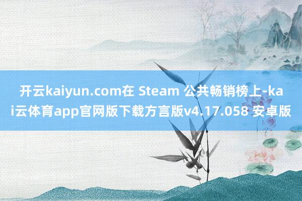 开云kaiyun.com在 Steam 公共畅销榜上-kai云体育app官网版下载方言版v4.17.058 安卓版