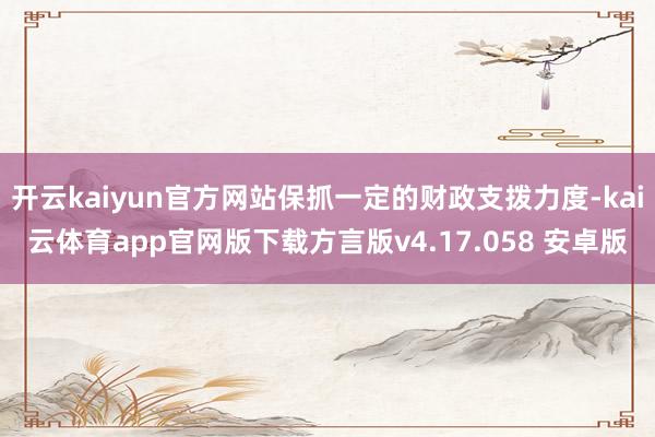 开云kaiyun官方网站保抓一定的财政支拨力度-kai云体育app官网版下载方言版v4.17.058 安卓版