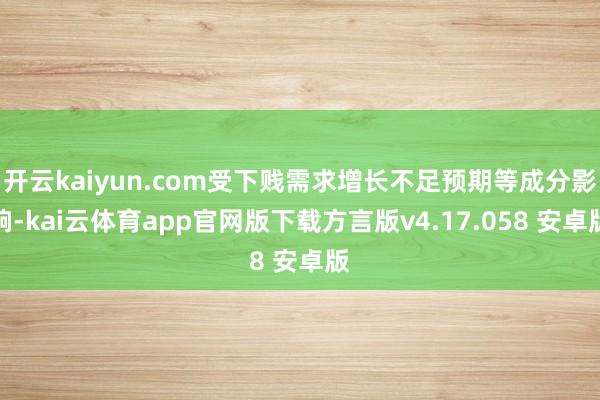 开云kaiyun.com受下贱需求增长不足预期等成分影响-kai云体育app官网版下载方言版v4.17.058 安卓版