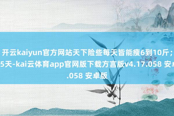 开云kaiyun官方网站天下险些每天皆能瘦6到10斤；第55天-kai云体育app官网版下载方言版v4.17.058 安卓版