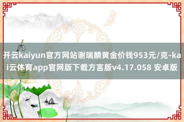 开云kaiyun官方网站谢瑞麟黄金价钱953元/克-kai云体育app官网版下载方言版v4.17.058 安卓版