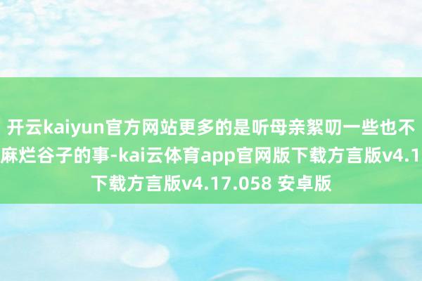 开云kaiyun官方网站更多的是听母亲絮叨一些也不知哪年的陈芝麻烂谷子的事-kai云体育app官网版下载方言版v4.17.058 安卓版