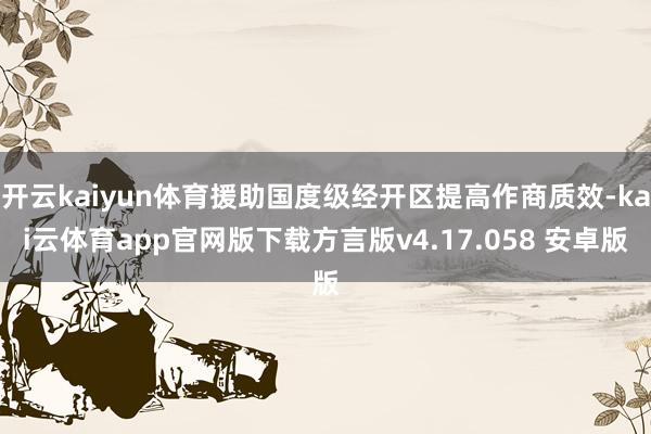 开云kaiyun体育援助国度级经开区提高作商质效-kai云体育app官网版下载方言版v4.17.058 安卓版