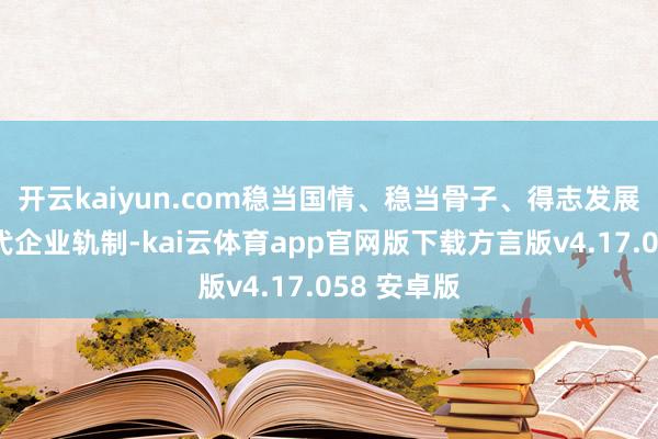 开云kaiyun.com稳当国情、稳当骨子、得志发展需要的当代企业轨制-kai云体育app官网版下载方言版v4.17.058 安卓版