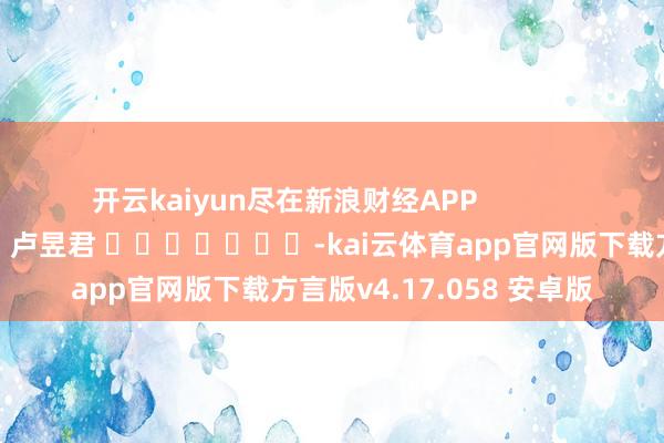 开云kaiyun尽在新浪财经APP            						累赘剪辑：卢昱君 							-kai云体育app官网版下载方言版v4.17.058 安卓版