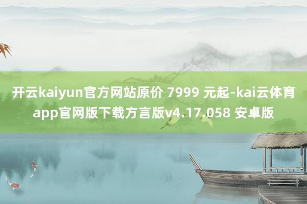 开云kaiyun官方网站原价 7999 元起-kai云体育app官网版下载方言版v4.17.058 安卓版