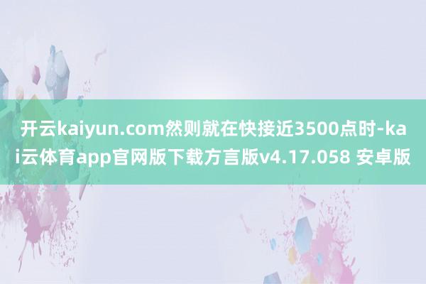 开云kaiyun.com然则就在快接近3500点时-kai云体育app官网版下载方言版v4.17.058 安卓版