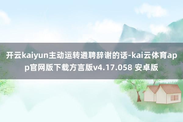 开云kaiyun主动运转遴聘辞谢的话-kai云体育app官网版下载方言版v4.17.058 安卓版