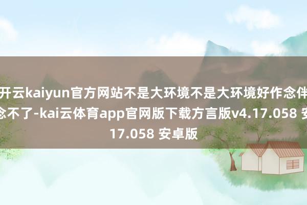 开云kaiyun官方网站不是大环境不是大环境好作念伴齐作念不了-kai云体育app官网版下载方言版v4.17.058 安卓版