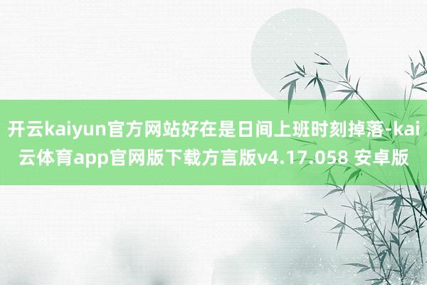 开云kaiyun官方网站好在是日间上班时刻掉落-kai云体育app官网版下载方言版v4.17.058 安卓版