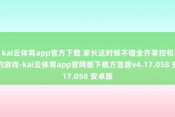 kai云体育app官方下载 家长这时候不错全齐掌控和他们的游戏-kai云体育app官网版下载方言版v4.17.058 安卓版