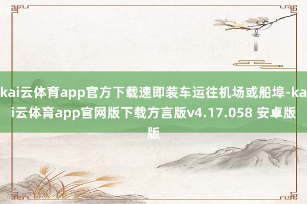 kai云体育app官方下载速即装车运往机场或船埠-kai云体育app官网版下载方言版v4.17.058 安卓版
