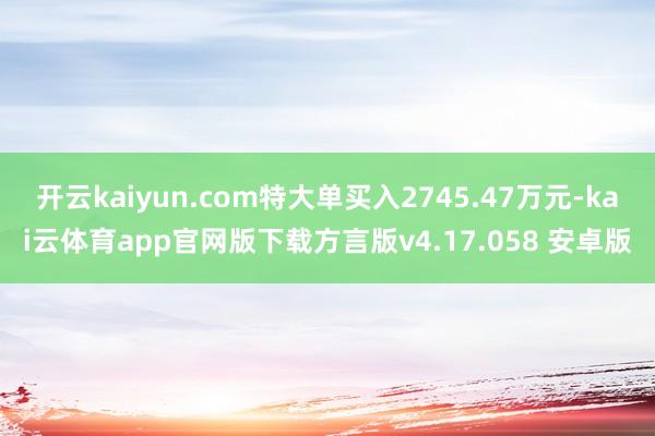 开云kaiyun.com特大单买入2745.47万元-kai云体育app官网版下载方言版v4.17.058 安卓版