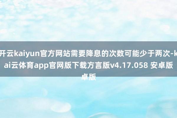 开云kaiyun官方网站需要降息的次数可能少于两次-kai云体育app官网版下载方言版v4.17.058 安卓版