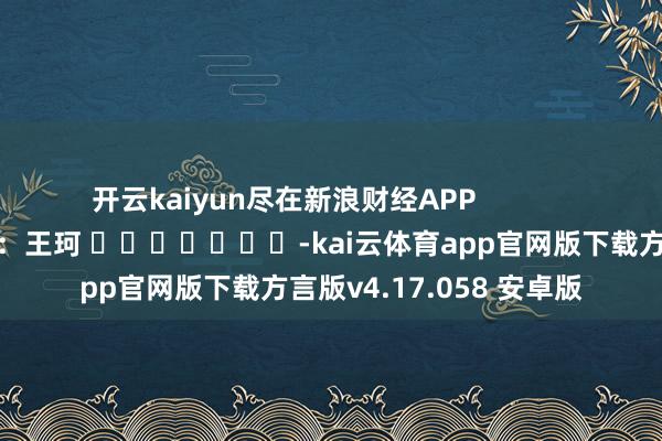 开云kaiyun尽在新浪财经APP            						背负剪辑：王珂 							-kai云体育app官网版下载方言版v4.17.058 安卓版