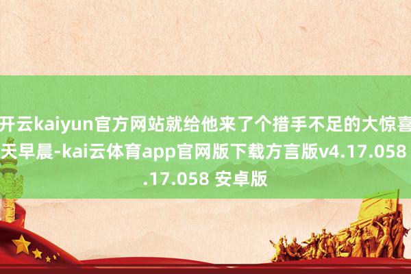 开云kaiyun官方网站就给他来了个措手不足的大惊喜！第二天早晨-kai云体育app官网版下载方言版v4.17.058 安卓版