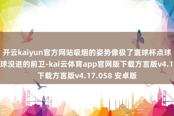 开云kaiyun官方网站吸烟的姿势像极了寰球杯点球大战终末一脚球没进的前卫-kai云体育app官网版下载方言版v4.17.058 安卓版