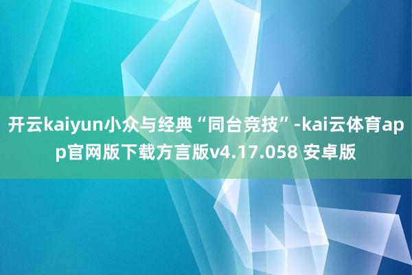 开云kaiyun小众与经典“同台竞技”-kai云体育app官网版下载方言版v4.17.058 安卓版