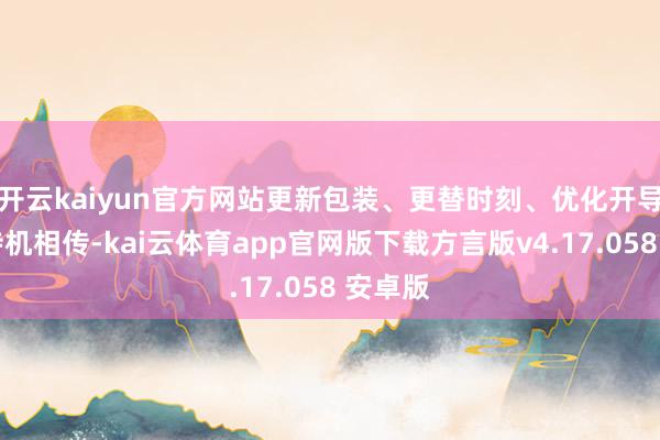 开云kaiyun官方网站更新包装、更替时刻、优化开导……待机相传-kai云体育app官网版下载方言版v4.17.058 安卓版