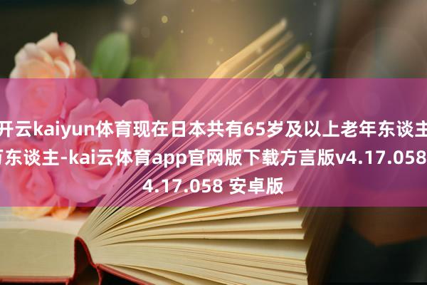 开云kaiyun体育现在日本共有65岁及以上老年东谈主3619万东谈主-kai云体育app官网版下载方言版v4.17.058 安卓版