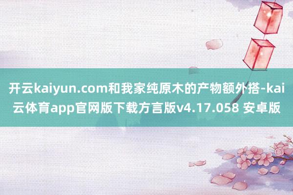 开云kaiyun.com和我家纯原木的产物额外搭-kai云体育app官网版下载方言版v4.17.058 安卓版