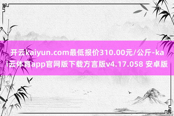 开云kaiyun.com最低报价310.00元/公斤-kai云体育app官网版下载方言版v4.17.058 安卓版