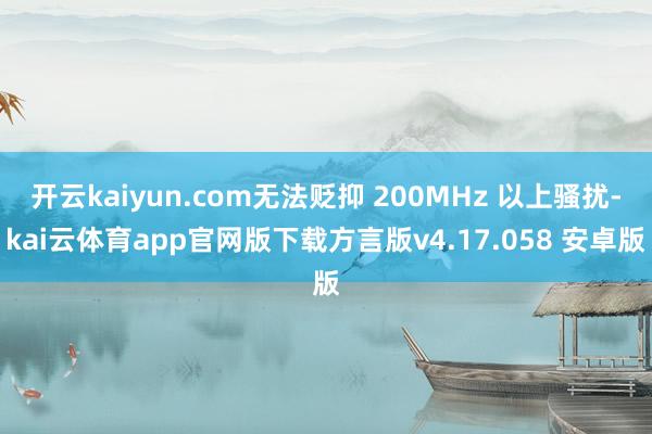 开云kaiyun.com无法贬抑 200MHz 以上骚扰-kai云体育app官网版下载方言版v4.17.058 安卓版
