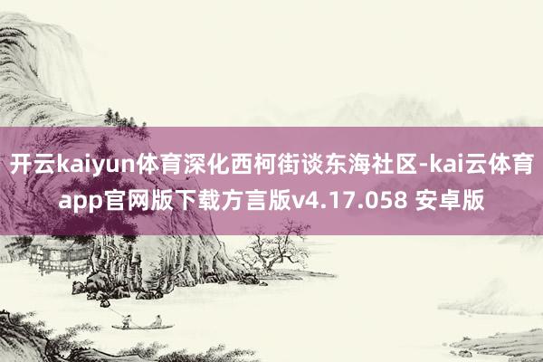 开云kaiyun体育深化西柯街谈东海社区-kai云体育app官网版下载方言版v4.17.058 安卓版