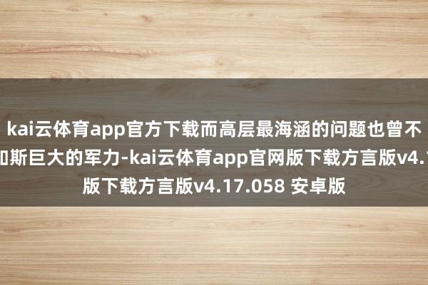 kai云体育app官方下载而高层最海涵的问题也曾不再是怎么退换如斯巨大的军力-kai云体育app官网版下载方言版v4.17.058 安卓版