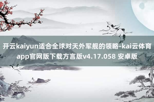 开云kaiyun适合全球对天外军舰的领略-kai云体育app官网版下载方言版v4.17.058 安卓版