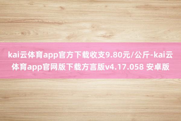 kai云体育app官方下载收支9.80元/公斤-kai云体育app官网版下载方言版v4.17.058 安卓版