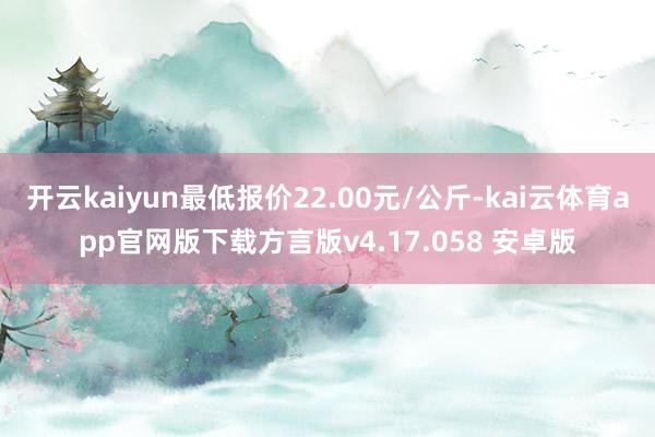 开云kaiyun最低报价22.00元/公斤-kai云体育app官网版下载方言版v4.17.058 安卓版