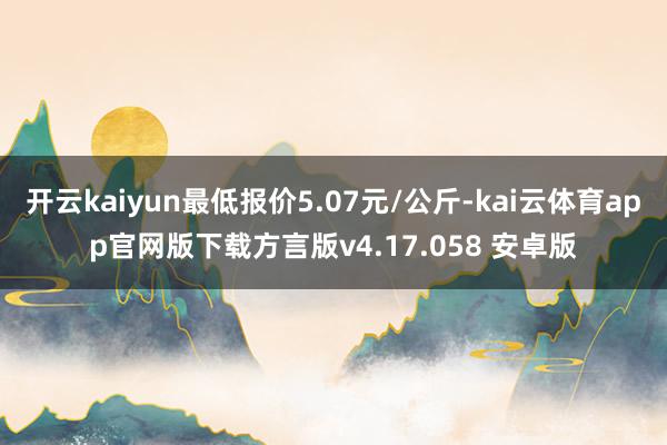 开云kaiyun最低报价5.07元/公斤-kai云体育app官网版下载方言版v4.17.058 安卓版