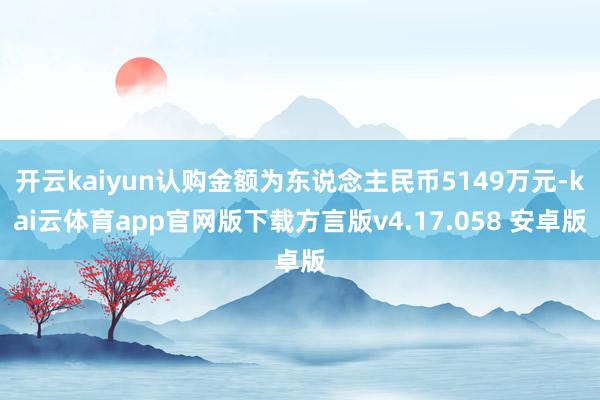开云kaiyun认购金额为东说念主民币5149万元-kai云体育app官网版下载方言版v4.17.058 安卓版