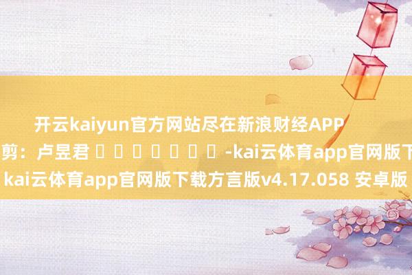 开云kaiyun官方网站尽在新浪财经APP            						职守裁剪：卢昱君 							-kai云体育app官网版下载方言版v4.17.058 安卓版