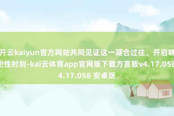 开云kaiyun官方网站共同见证这一凝合过往、开启畴昔的历史性时刻-kai云体育app官网版下载方言版v4.17.058 安卓版